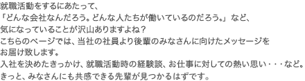 就職活動をするにあたって、「どんな会社なんだろう。どんな人たちが働いているのだろう。」など、気になっていることが沢山ありますよね？こちらのページでは、当社の新入社員より後輩のみなさんに向けたメッセージをお届け致します。入社を決めたきっかけ、就職活動時の経験談、お仕事に対しての熱い思い・・・など。きっと、みなさんにも共感できる先輩が見つかるはずです。